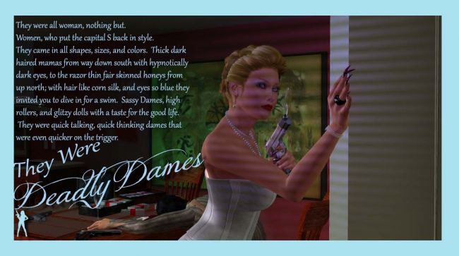 Deadly Dames 
Part of a continuous series I'm working on called ~Deadly Dames~.   My goal is to showcase 40's and early 50's style fashion, but in a story line revolving around a group of gun molls and also create renders  done in the film noir  style    
Keywords: Deadly Dames